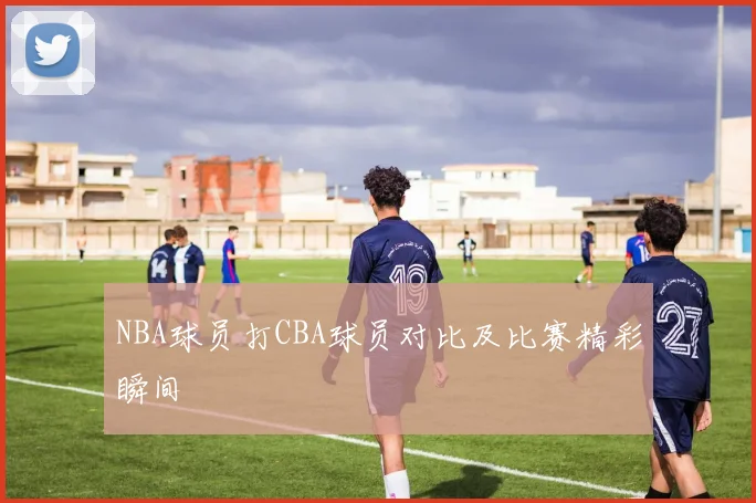NBA球员打CBA球员对比及比赛精彩瞬间