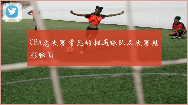 CBA总决赛常见的相遇球队及决赛精彩瞬间