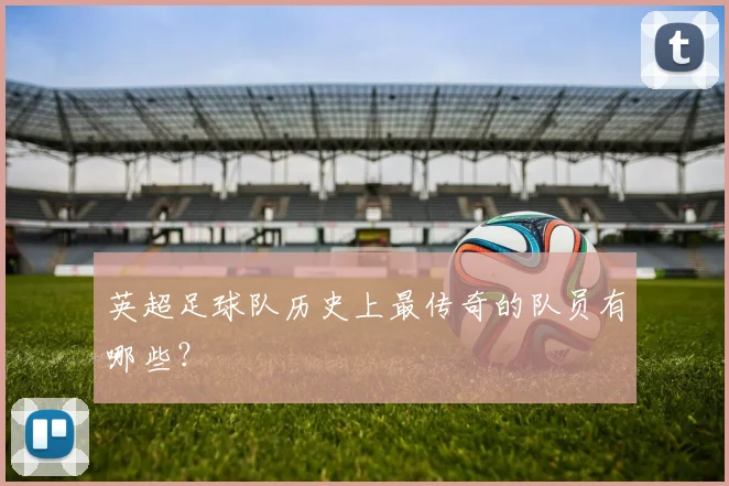 英超足球队历史上最传奇的队员有哪些？