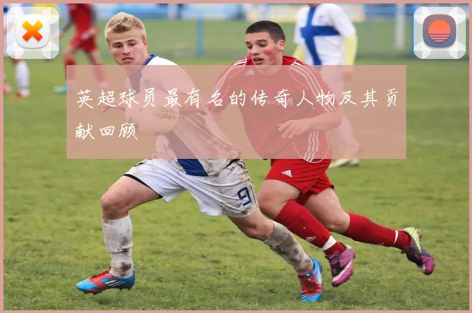 英超球员最有名的传奇人物及其贡献回顾